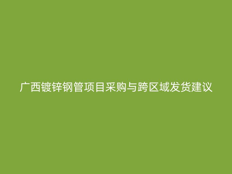 廣西鍍鋅鋼管項(xiàng)目采購(gòu)與跨區(qū)域發(fā)貨建議