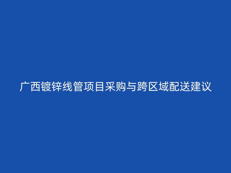 廣西鍍鋅線管項目采購與跨區域配送建議
