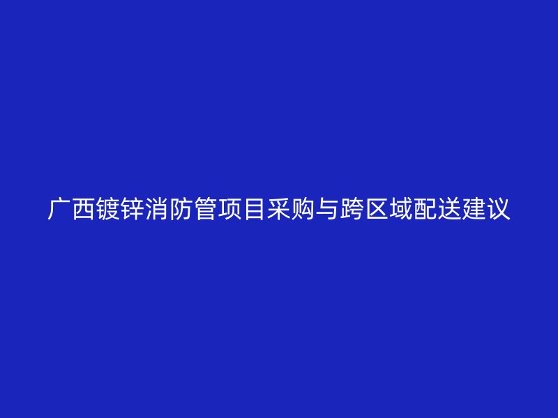 廣西鍍鋅消防管項(xiàng)目采購與跨區(qū)域配送建議