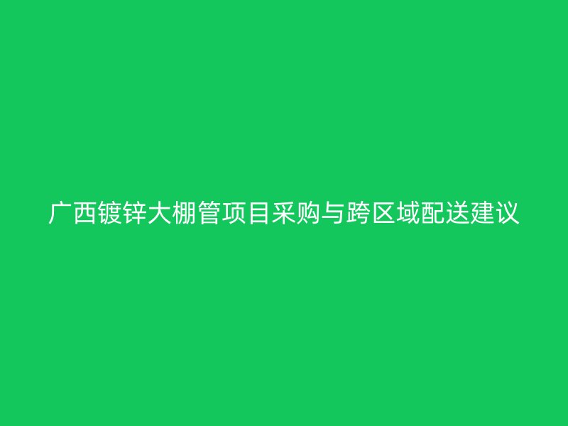 廣西鍍鋅大棚管項目采購與跨區域配送建議
