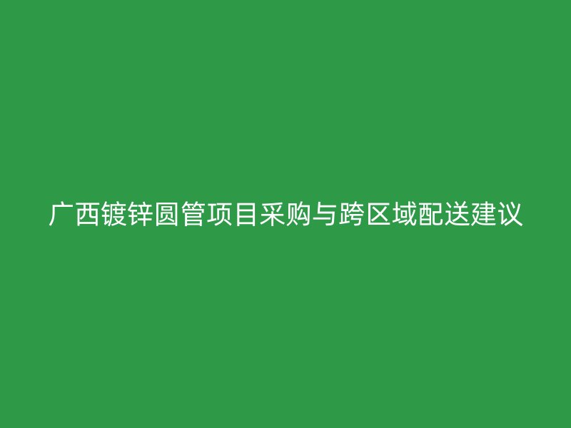 廣西鍍鋅圓管項目采購與跨區域配送建議