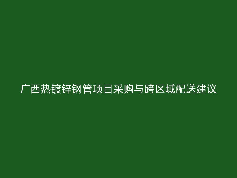 廣西熱鍍鋅鋼管項目采購與跨區域配送建議