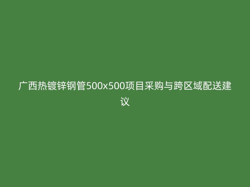 廣西熱鍍鋅鋼管500x500項目采購與跨區域配送建議