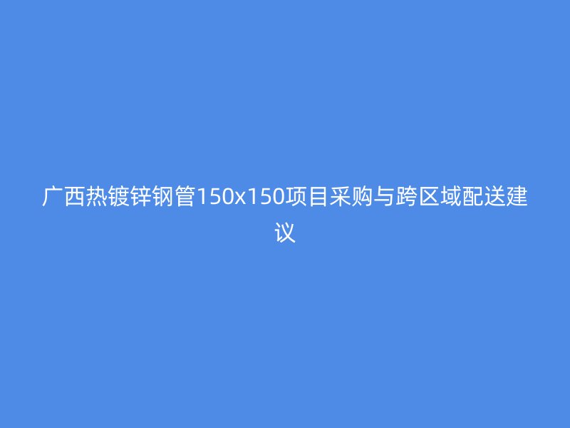 廣西熱鍍鋅鋼管150x150項目采購與跨區域配送建議