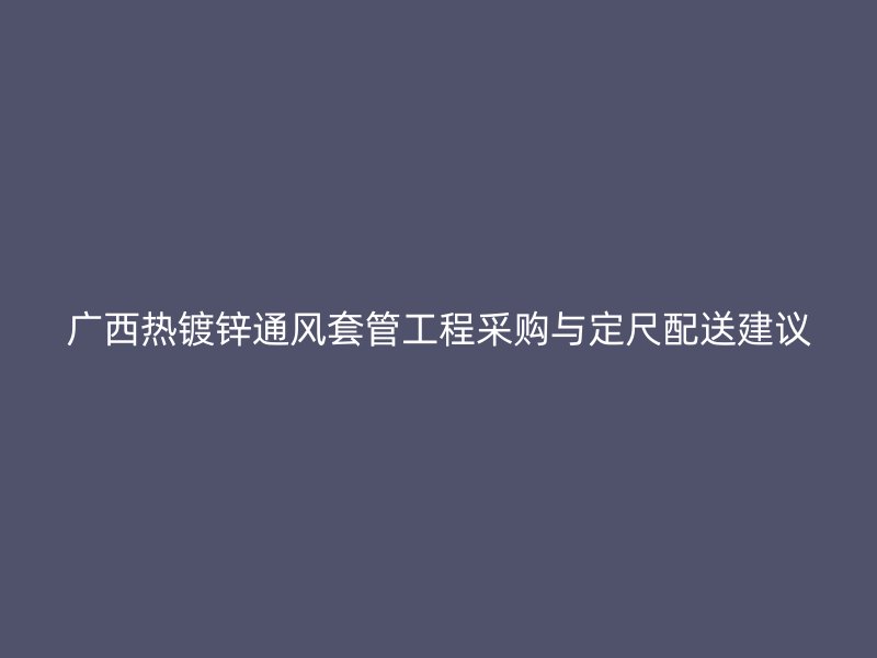 廣西熱鍍鋅通風套管工程采購與定尺配送建議