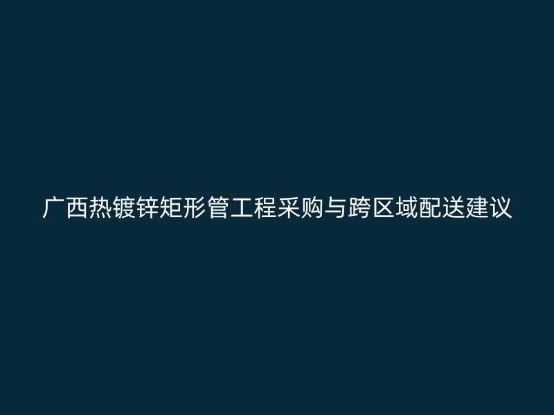 廣西熱鍍鋅矩形管工程采購與跨區域配送建議