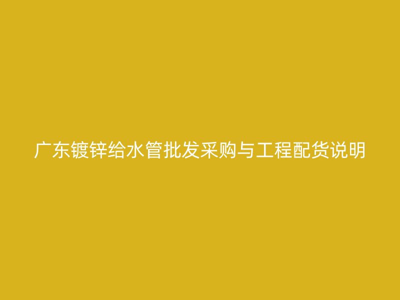 廣東鍍鋅給水管批發采購與工程配貨說明