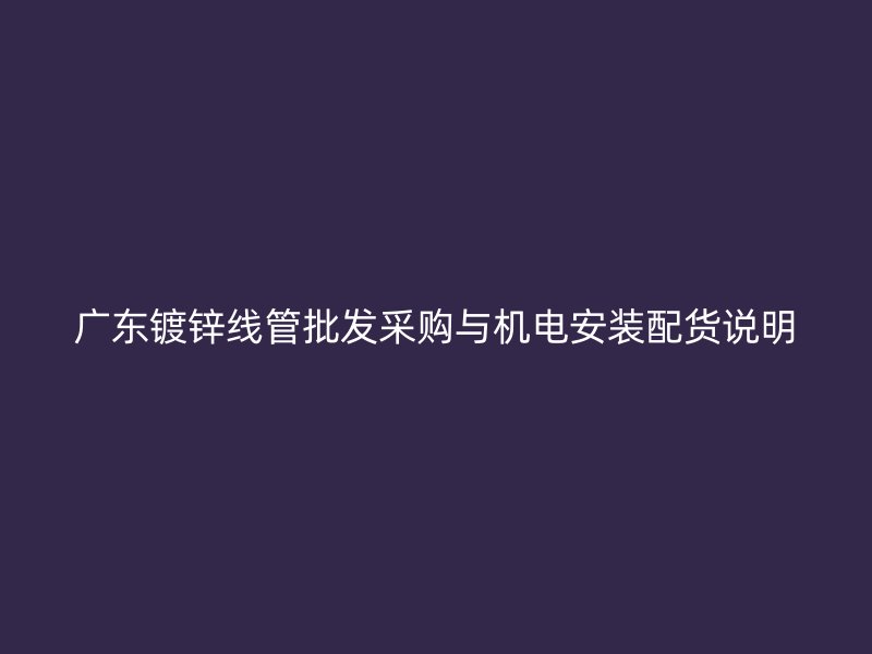 廣東鍍鋅線管批發采購與機電安裝配貨說明