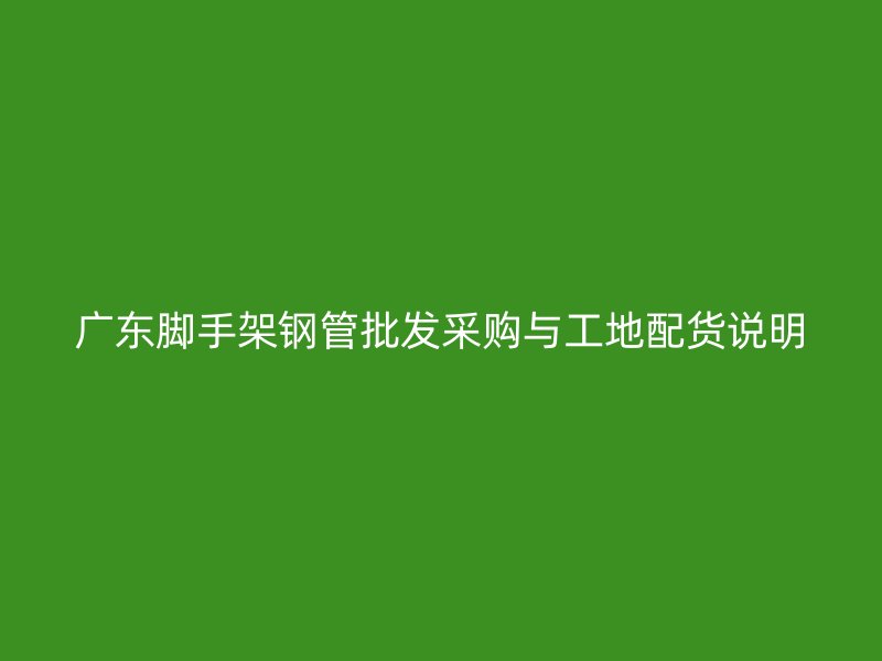 廣東腳手架鋼管批發采購與工地配貨說明