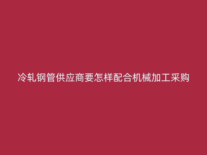 冷軋鋼管供應商要怎樣配合機械加工采購