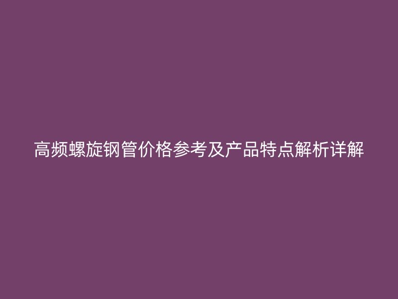 高頻螺旋鋼管價格參考及產品特點解析詳解