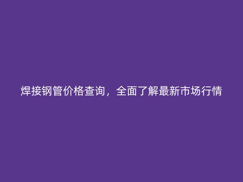 焊接鋼管價格查詢，全面了解最新市場行情