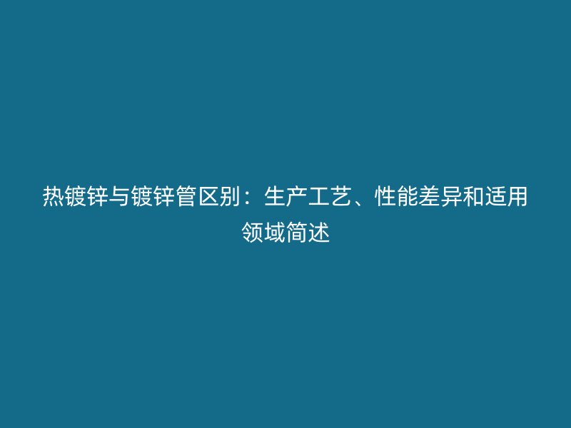 熱鍍鋅與鍍鋅管區別:生產工藝、性能差異和適用領域簡述