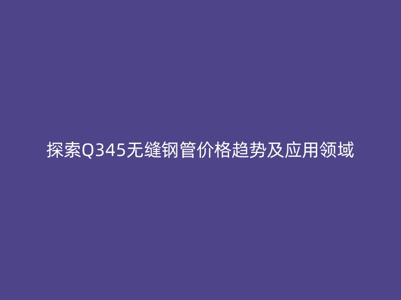 探索Q345無縫鋼管價格趨勢及應用領域