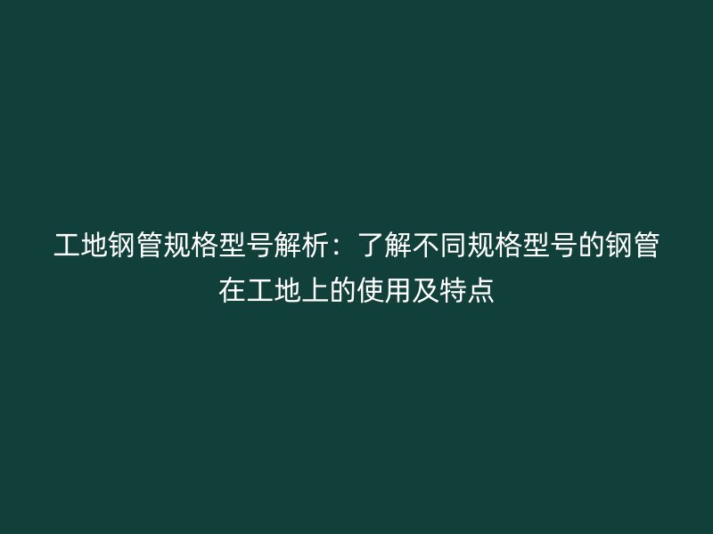工地鋼管規(guī)格型號解析：了解不同規(guī)格型號的鋼管在工地上的使用及特點(diǎn)