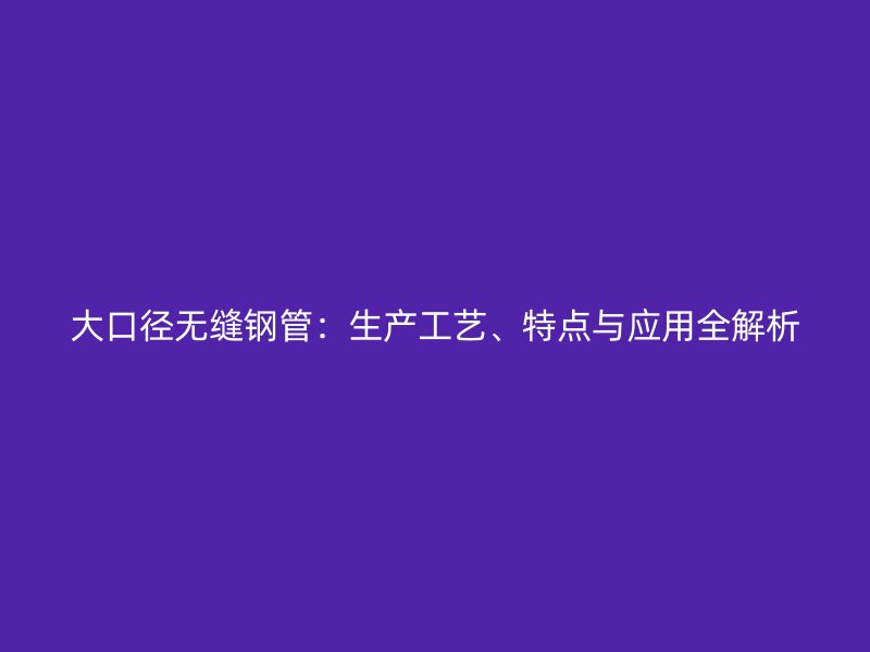 大口徑無縫鋼管：生產(chǎn)工藝、特點(diǎn)與應(yīng)用全解析