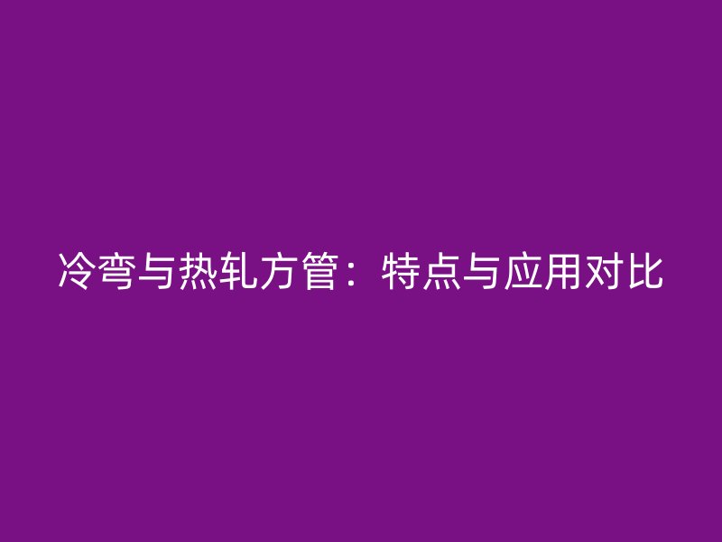 冷彎與熱軋方管：特點與應用對比