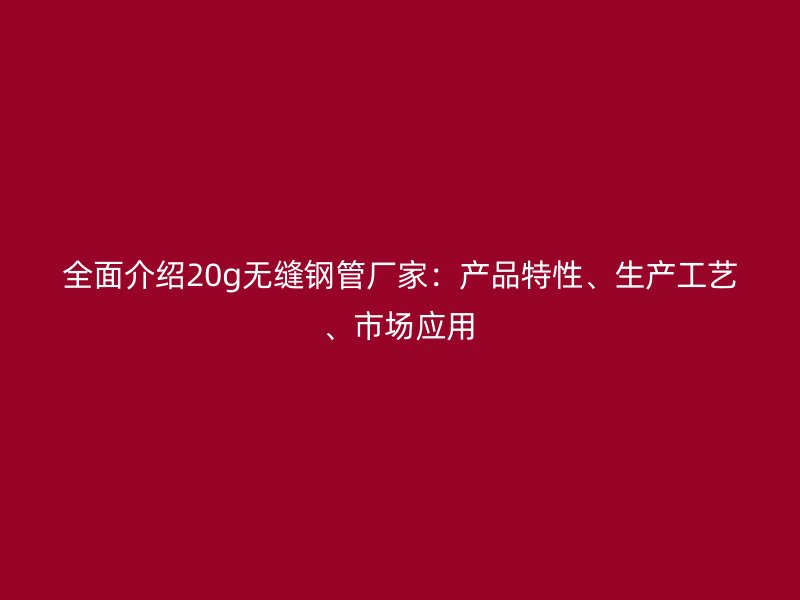 全面介紹20g無縫鋼管廠家:產(chǎn)品特性、生產(chǎn)工藝、市場(chǎng)應(yīng)用